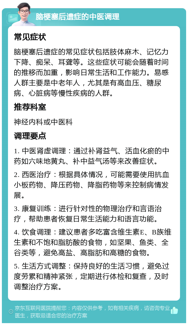 脑梗塞后遗症的中医调理 常见症状 脑梗塞后遗症的常见症状包括肢体麻木、记忆力下降、痴呆、耳聋等。这些症状可能会随着时间的推移而加重，影响日常生活和工作能力。易感人群主要是中老年人，尤其是有高血压、糖尿病、心脏病等慢性疾病的人群。 推荐科室 神经内科或中医科 调理要点 1. 中医肾虚调理：通过补肾益气、活血化瘀的中药如六味地黄丸、补中益气汤等来改善症状。 2. 西医治疗：根据具体情况，可能需要使用抗血小板药物、降压药物、降脂药物等来控制病情发展。 3. 康复训练：进行针对性的物理治疗和言语治疗，帮助患者恢复日常生活能力和语言功能。 4. 饮食调理：建议患者多吃富含维生素E、B族维生素和不饱和脂肪酸的食物，如坚果、鱼类、全谷类等，避免高盐、高脂肪和高糖的食物。 5. 生活方式调整：保持良好的生活习惯，避免过度劳累和精神紧张，定期进行体检和复查，及时调整治疗方案。