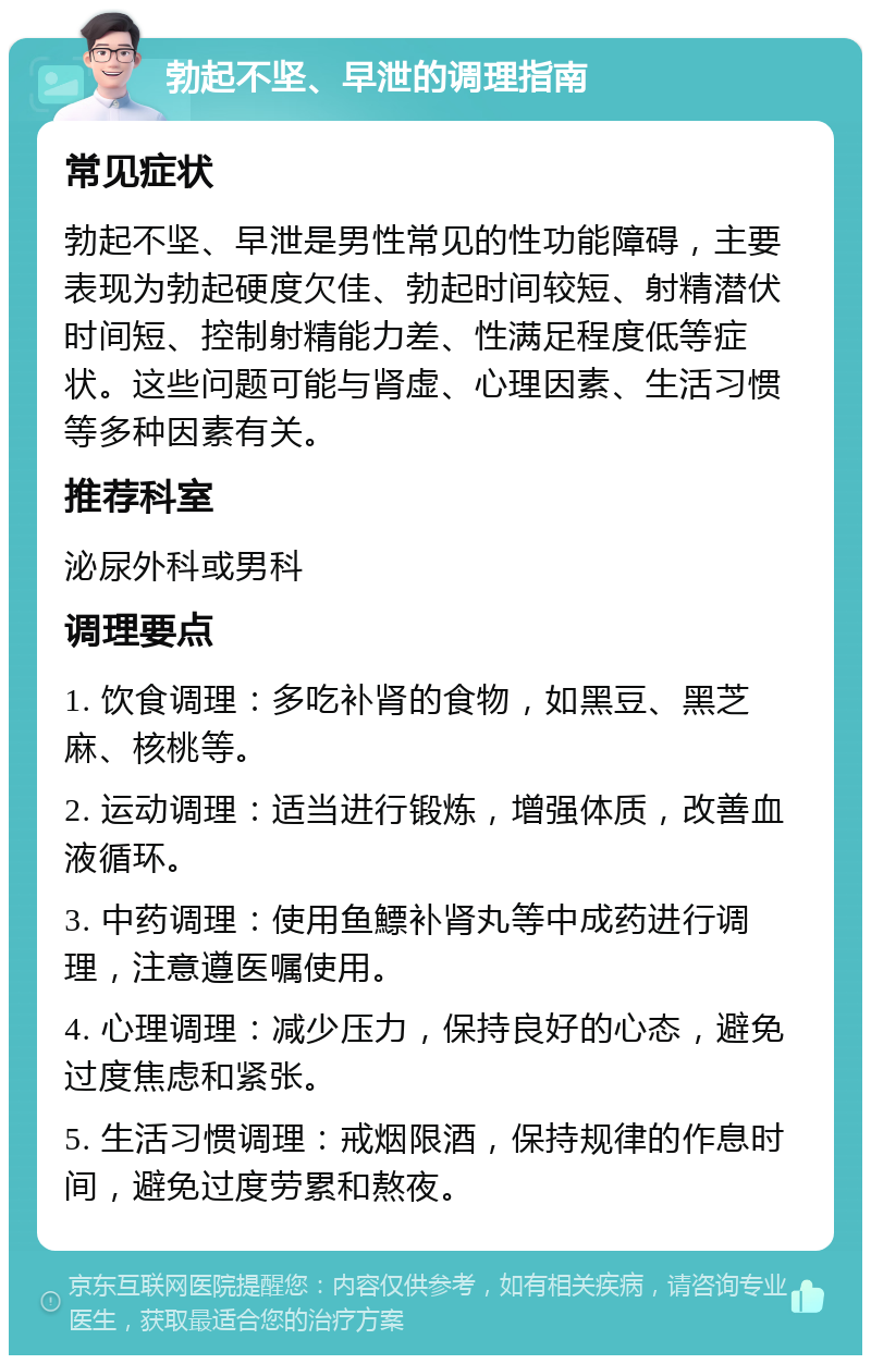 勃起不坚、早泄的调理指南 常见症状 勃起不坚、早泄是男性常见的性功能障碍，主要表现为勃起硬度欠佳、勃起时间较短、射精潜伏时间短、控制射精能力差、性满足程度低等症状。这些问题可能与肾虚、心理因素、生活习惯等多种因素有关。 推荐科室 泌尿外科或男科 调理要点 1. 饮食调理：多吃补肾的食物，如黑豆、黑芝麻、核桃等。 2. 运动调理：适当进行锻炼，增强体质，改善血液循环。 3. 中药调理：使用鱼鰾补肾丸等中成药进行调理，注意遵医嘱使用。 4. 心理调理：减少压力，保持良好的心态，避免过度焦虑和紧张。 5. 生活习惯调理：戒烟限酒，保持规律的作息时间，避免过度劳累和熬夜。