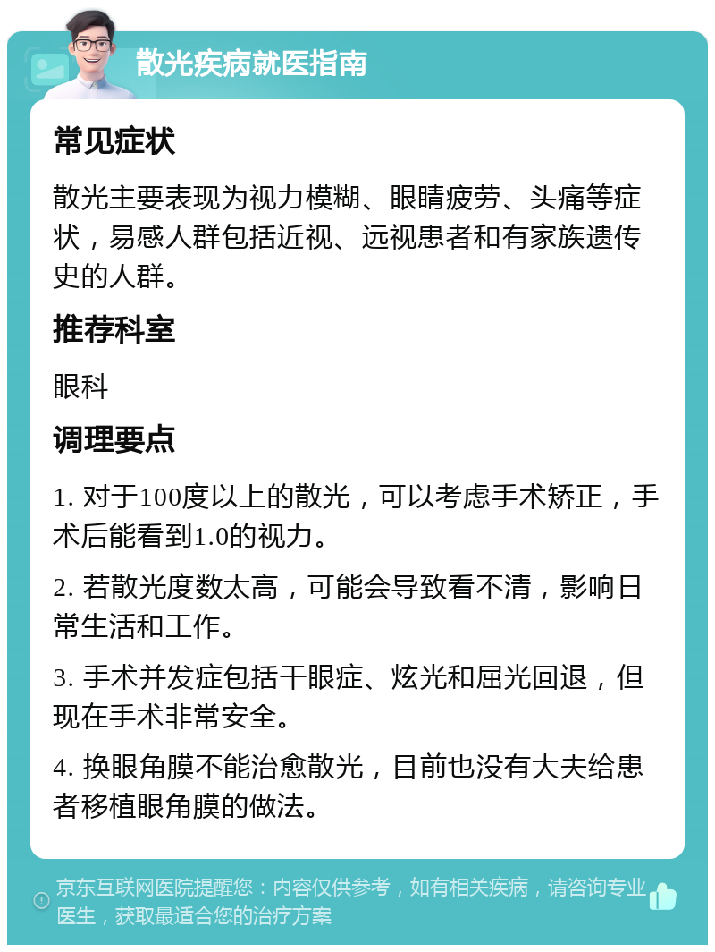 散光疾病就医指南 常见症状 散光主要表现为视力模糊、眼睛疲劳、头痛等症状，易感人群包括近视、远视患者和有家族遗传史的人群。 推荐科室 眼科 调理要点 1. 对于100度以上的散光，可以考虑手术矫正，手术后能看到1.0的视力。 2. 若散光度数太高，可能会导致看不清，影响日常生活和工作。 3. 手术并发症包括干眼症、炫光和屈光回退，但现在手术非常安全。 4. 换眼角膜不能治愈散光，目前也没有大夫给患者移植眼角膜的做法。