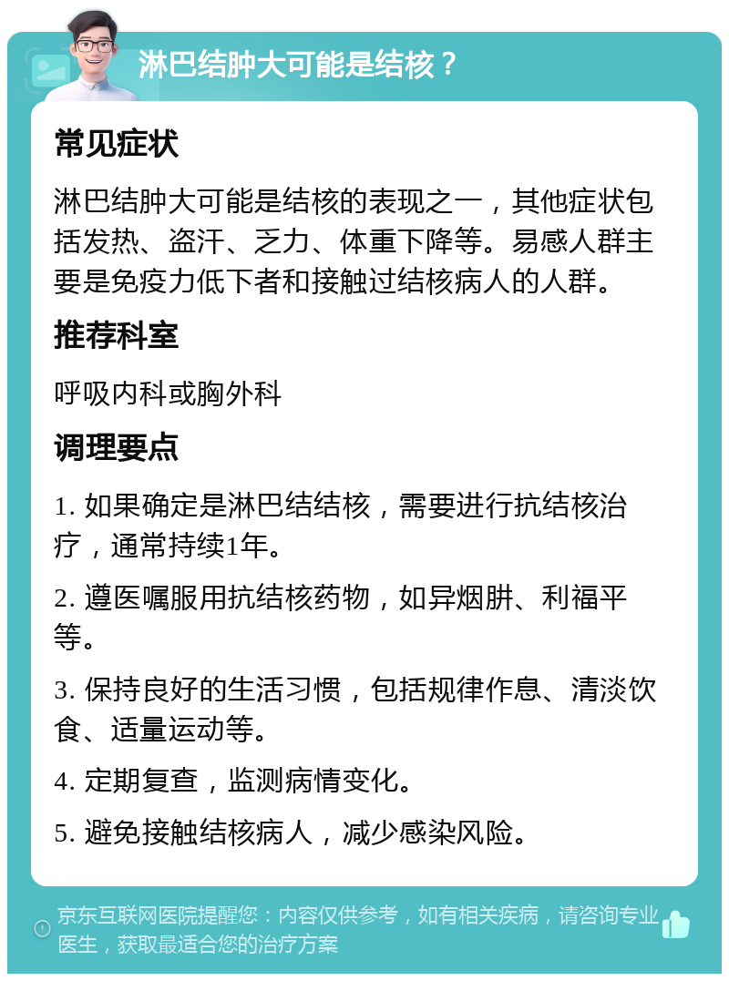 淋巴结肿大可能是结核？ 常见症状 淋巴结肿大可能是结核的表现之一，其他症状包括发热、盗汗、乏力、体重下降等。易感人群主要是免疫力低下者和接触过结核病人的人群。 推荐科室 呼吸内科或胸外科 调理要点 1. 如果确定是淋巴结结核，需要进行抗结核治疗，通常持续1年。 2. 遵医嘱服用抗结核药物，如异烟肼、利福平等。 3. 保持良好的生活习惯，包括规律作息、清淡饮食、适量运动等。 4. 定期复查，监测病情变化。 5. 避免接触结核病人，减少感染风险。