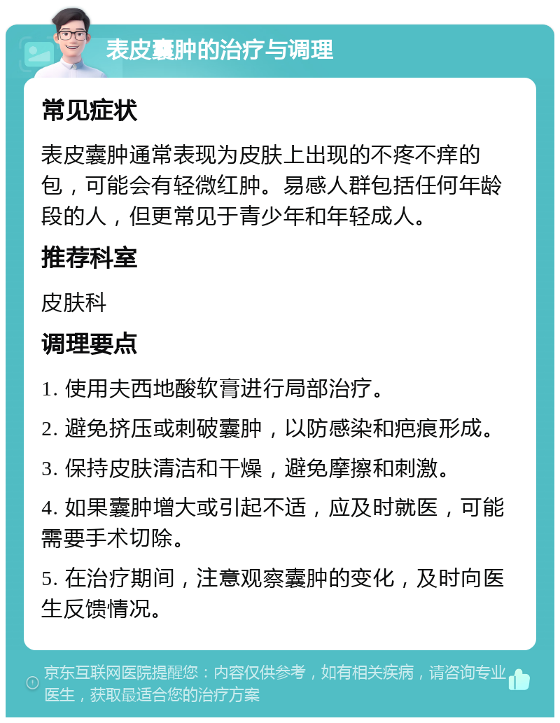 表皮囊肿的治疗与调理 常见症状 表皮囊肿通常表现为皮肤上出现的不疼不痒的包，可能会有轻微红肿。易感人群包括任何年龄段的人，但更常见于青少年和年轻成人。 推荐科室 皮肤科 调理要点 1. 使用夫西地酸软膏进行局部治疗。 2. 避免挤压或刺破囊肿，以防感染和疤痕形成。 3. 保持皮肤清洁和干燥，避免摩擦和刺激。 4. 如果囊肿增大或引起不适，应及时就医，可能需要手术切除。 5. 在治疗期间，注意观察囊肿的变化，及时向医生反馈情况。