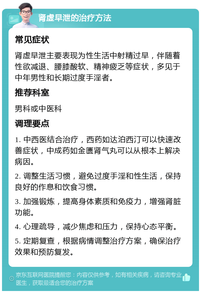 肾虚早泄的治疗方法 常见症状 肾虚早泄主要表现为性生活中射精过早，伴随着性欲减退、腰膝酸软、精神疲乏等症状，多见于中年男性和长期过度手淫者。 推荐科室 男科或中医科 调理要点 1. 中西医结合治疗，西药如达泊西汀可以快速改善症状，中成药如金匮肾气丸可以从根本上解决病因。 2. 调整生活习惯，避免过度手淫和性生活，保持良好的作息和饮食习惯。 3. 加强锻炼，提高身体素质和免疫力，增强肾脏功能。 4. 心理疏导，减少焦虑和压力，保持心态平衡。 5. 定期复查，根据病情调整治疗方案，确保治疗效果和预防复发。