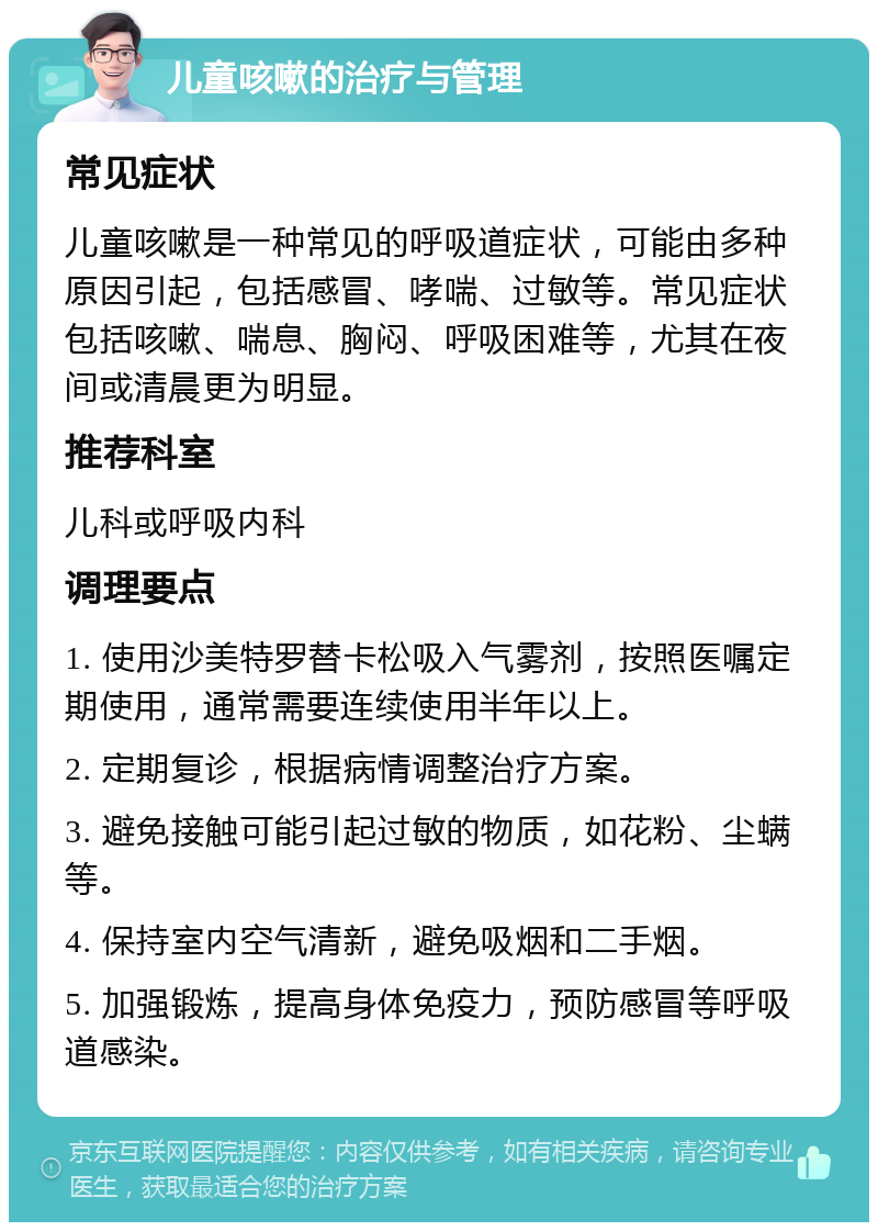 儿童咳嗽的治疗与管理 常见症状 儿童咳嗽是一种常见的呼吸道症状，可能由多种原因引起，包括感冒、哮喘、过敏等。常见症状包括咳嗽、喘息、胸闷、呼吸困难等，尤其在夜间或清晨更为明显。 推荐科室 儿科或呼吸内科 调理要点 1. 使用沙美特罗替卡松吸入气雾剂，按照医嘱定期使用，通常需要连续使用半年以上。 2. 定期复诊，根据病情调整治疗方案。 3. 避免接触可能引起过敏的物质，如花粉、尘螨等。 4. 保持室内空气清新，避免吸烟和二手烟。 5. 加强锻炼，提高身体免疫力，预防感冒等呼吸道感染。