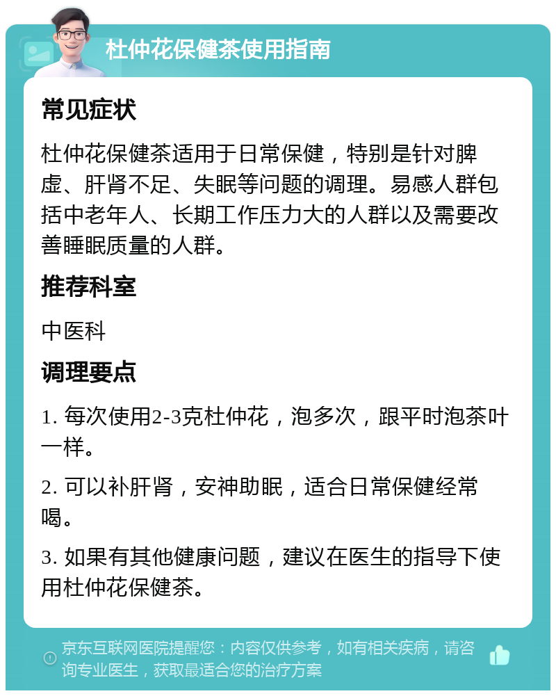 杜仲花保健茶使用指南 常见症状 杜仲花保健茶适用于日常保健，特别是针对脾虚、肝肾不足、失眠等问题的调理。易感人群包括中老年人、长期工作压力大的人群以及需要改善睡眠质量的人群。 推荐科室 中医科 调理要点 1. 每次使用2-3克杜仲花，泡多次，跟平时泡茶叶一样。 2. 可以补肝肾，安神助眠，适合日常保健经常喝。 3. 如果有其他健康问题，建议在医生的指导下使用杜仲花保健茶。