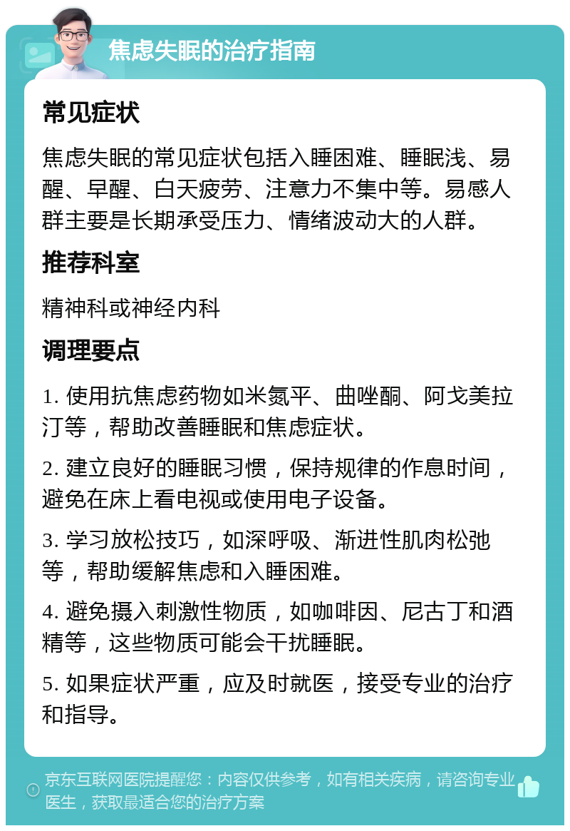 焦虑失眠的治疗指南 常见症状 焦虑失眠的常见症状包括入睡困难、睡眠浅、易醒、早醒、白天疲劳、注意力不集中等。易感人群主要是长期承受压力、情绪波动大的人群。 推荐科室 精神科或神经内科 调理要点 1. 使用抗焦虑药物如米氮平、曲唑酮、阿戈美拉汀等，帮助改善睡眠和焦虑症状。 2. 建立良好的睡眠习惯，保持规律的作息时间，避免在床上看电视或使用电子设备。 3. 学习放松技巧，如深呼吸、渐进性肌肉松弛等，帮助缓解焦虑和入睡困难。 4. 避免摄入刺激性物质，如咖啡因、尼古丁和酒精等，这些物质可能会干扰睡眠。 5. 如果症状严重，应及时就医，接受专业的治疗和指导。