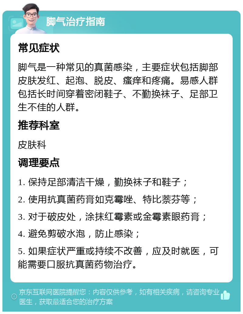 脚气治疗指南 常见症状 脚气是一种常见的真菌感染，主要症状包括脚部皮肤发红、起泡、脱皮、瘙痒和疼痛。易感人群包括长时间穿着密闭鞋子、不勤换袜子、足部卫生不佳的人群。 推荐科室 皮肤科 调理要点 1. 保持足部清洁干燥，勤换袜子和鞋子； 2. 使用抗真菌药膏如克霉唑、特比萘芬等； 3. 对于破皮处，涂抹红霉素或金霉素眼药膏； 4. 避免剪破水泡，防止感染； 5. 如果症状严重或持续不改善，应及时就医，可能需要口服抗真菌药物治疗。