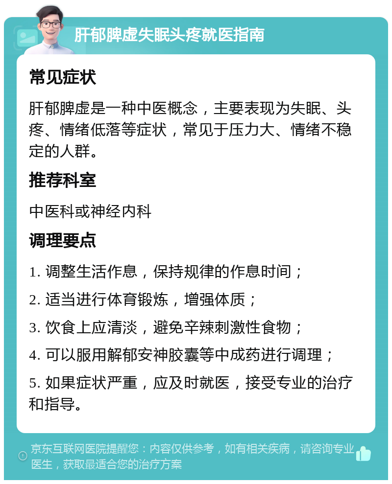 肝郁脾虚失眠头疼就医指南 常见症状 肝郁脾虚是一种中医概念，主要表现为失眠、头疼、情绪低落等症状，常见于压力大、情绪不稳定的人群。 推荐科室 中医科或神经内科 调理要点 1. 调整生活作息，保持规律的作息时间； 2. 适当进行体育锻炼，增强体质； 3. 饮食上应清淡，避免辛辣刺激性食物； 4. 可以服用解郁安神胶囊等中成药进行调理； 5. 如果症状严重，应及时就医，接受专业的治疗和指导。