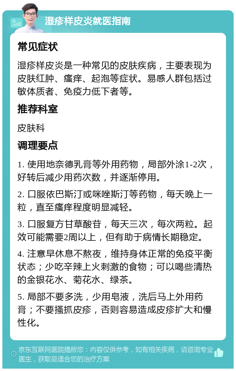 湿疹样皮炎就医指南 常见症状 湿疹样皮炎是一种常见的皮肤疾病，主要表现为皮肤红肿、瘙痒、起泡等症状。易感人群包括过敏体质者、免疫力低下者等。 推荐科室 皮肤科 调理要点 1. 使用地奈德乳膏等外用药物，局部外涂1-2次，好转后减少用药次数，并逐渐停用。 2. 口服依巴斯汀或咪唑斯汀等药物，每天晚上一粒，直至瘙痒程度明显减轻。 3. 口服复方甘草酸苷，每天三次，每次两粒。起效可能需要2周以上，但有助于病情长期稳定。 4. 注意早休息不熬夜，维持身体正常的免疫平衡状态；少吃辛辣上火刺激的食物；可以喝些清热的金银花水、菊花水、绿茶。 5. 局部不要多洗，少用皂液，洗后马上外用药膏；不要搔抓皮疹，否则容易造成皮疹扩大和慢性化。