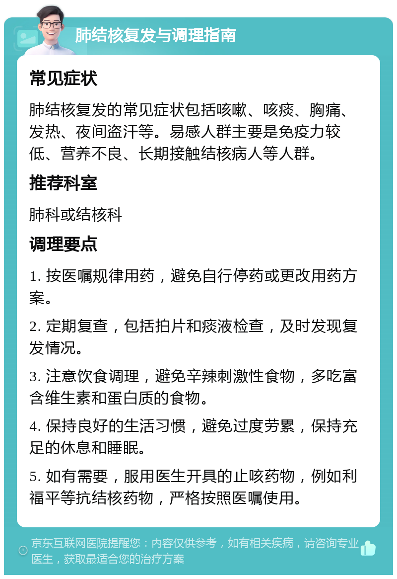 肺结核复发与调理指南 常见症状 肺结核复发的常见症状包括咳嗽、咳痰、胸痛、发热、夜间盗汗等。易感人群主要是免疫力较低、营养不良、长期接触结核病人等人群。 推荐科室 肺科或结核科 调理要点 1. 按医嘱规律用药，避免自行停药或更改用药方案。 2. 定期复查，包括拍片和痰液检查，及时发现复发情况。 3. 注意饮食调理，避免辛辣刺激性食物，多吃富含维生素和蛋白质的食物。 4. 保持良好的生活习惯，避免过度劳累，保持充足的休息和睡眠。 5. 如有需要，服用医生开具的止咳药物，例如利福平等抗结核药物，严格按照医嘱使用。