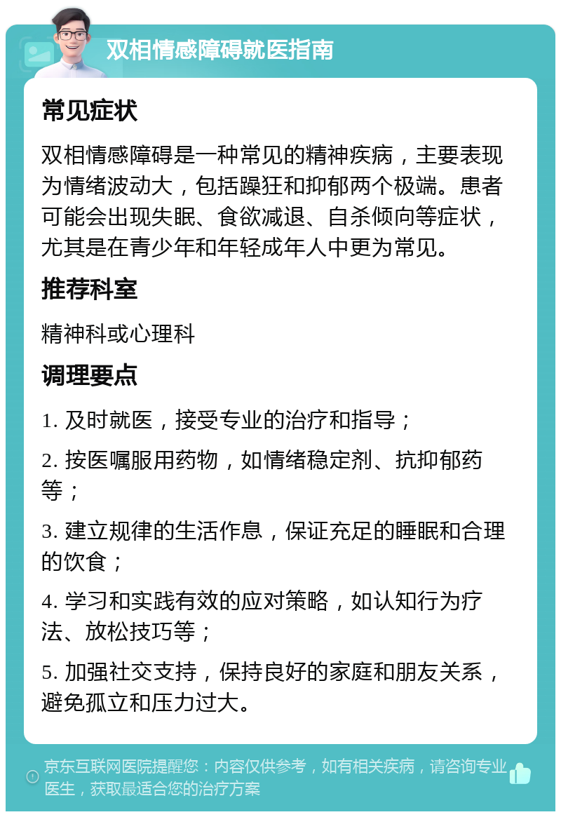 双相情感障碍就医指南 常见症状 双相情感障碍是一种常见的精神疾病，主要表现为情绪波动大，包括躁狂和抑郁两个极端。患者可能会出现失眠、食欲减退、自杀倾向等症状，尤其是在青少年和年轻成年人中更为常见。 推荐科室 精神科或心理科 调理要点 1. 及时就医，接受专业的治疗和指导； 2. 按医嘱服用药物，如情绪稳定剂、抗抑郁药等； 3. 建立规律的生活作息，保证充足的睡眠和合理的饮食； 4. 学习和实践有效的应对策略，如认知行为疗法、放松技巧等； 5. 加强社交支持，保持良好的家庭和朋友关系，避免孤立和压力过大。