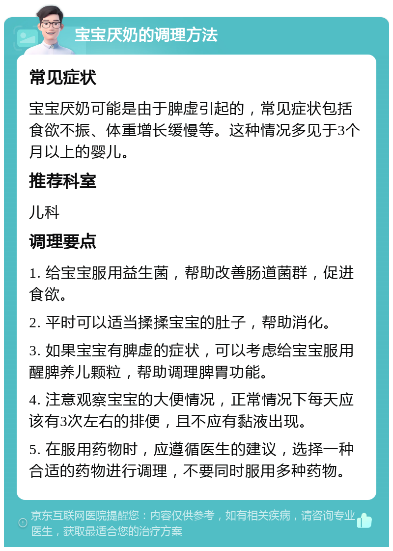 宝宝厌奶的调理方法 常见症状 宝宝厌奶可能是由于脾虚引起的，常见症状包括食欲不振、体重增长缓慢等。这种情况多见于3个月以上的婴儿。 推荐科室 儿科 调理要点 1. 给宝宝服用益生菌，帮助改善肠道菌群，促进食欲。 2. 平时可以适当揉揉宝宝的肚子，帮助消化。 3. 如果宝宝有脾虚的症状，可以考虑给宝宝服用醒脾养儿颗粒，帮助调理脾胃功能。 4. 注意观察宝宝的大便情况，正常情况下每天应该有3次左右的排便，且不应有黏液出现。 5. 在服用药物时，应遵循医生的建议，选择一种合适的药物进行调理，不要同时服用多种药物。