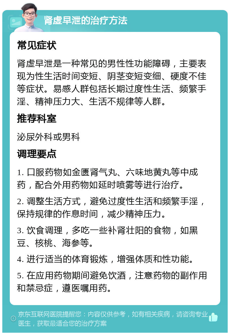 肾虚早泄的治疗方法 常见症状 肾虚早泄是一种常见的男性性功能障碍，主要表现为性生活时间变短、阴茎变短变细、硬度不佳等症状。易感人群包括长期过度性生活、频繁手淫、精神压力大、生活不规律等人群。 推荐科室 泌尿外科或男科 调理要点 1. 口服药物如金匮肾气丸、六味地黄丸等中成药，配合外用药物如延时喷雾等进行治疗。 2. 调整生活方式，避免过度性生活和频繁手淫，保持规律的作息时间，减少精神压力。 3. 饮食调理，多吃一些补肾壮阳的食物，如黑豆、核桃、海参等。 4. 进行适当的体育锻炼，增强体质和性功能。 5. 在应用药物期间避免饮酒，注意药物的副作用和禁忌症，遵医嘱用药。