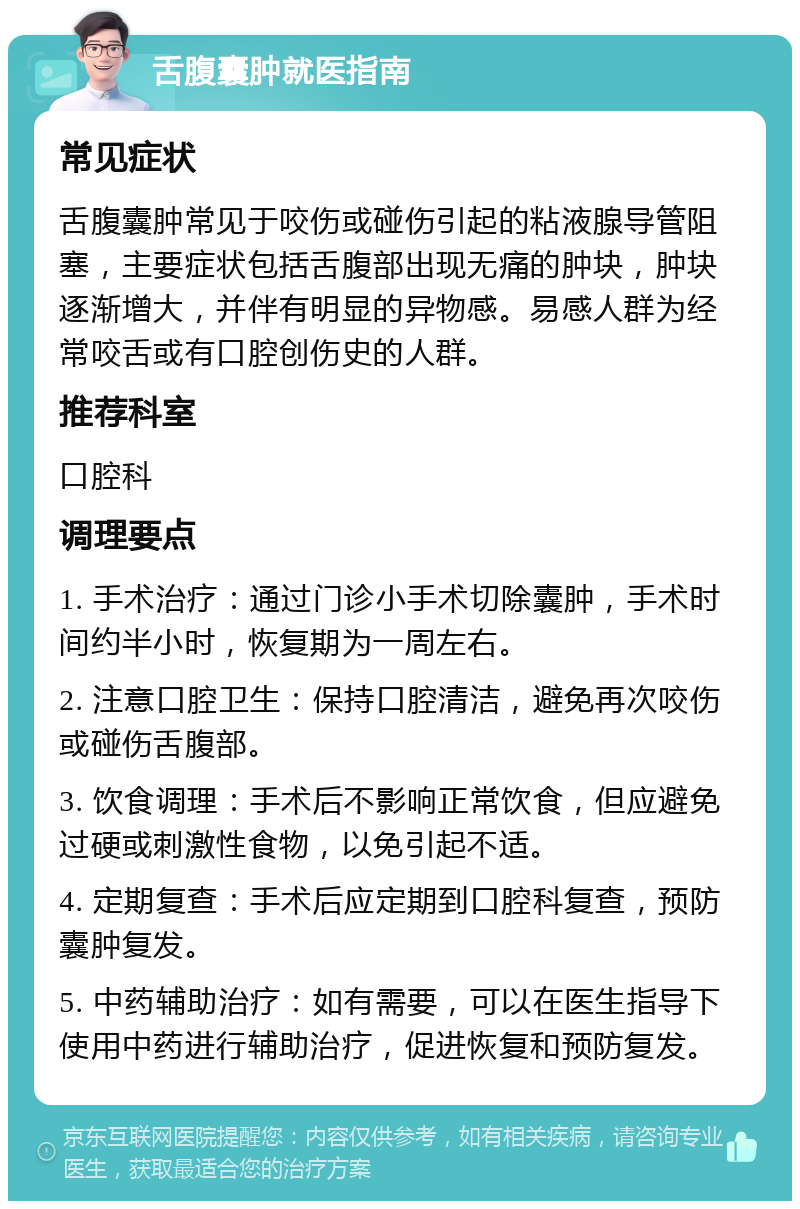 舌腹囊肿就医指南 常见症状 舌腹囊肿常见于咬伤或碰伤引起的粘液腺导管阻塞，主要症状包括舌腹部出现无痛的肿块，肿块逐渐增大，并伴有明显的异物感。易感人群为经常咬舌或有口腔创伤史的人群。 推荐科室 口腔科 调理要点 1. 手术治疗：通过门诊小手术切除囊肿，手术时间约半小时，恢复期为一周左右。 2. 注意口腔卫生：保持口腔清洁，避免再次咬伤或碰伤舌腹部。 3. 饮食调理：手术后不影响正常饮食，但应避免过硬或刺激性食物，以免引起不适。 4. 定期复查：手术后应定期到口腔科复查，预防囊肿复发。 5. 中药辅助治疗：如有需要，可以在医生指导下使用中药进行辅助治疗，促进恢复和预防复发。