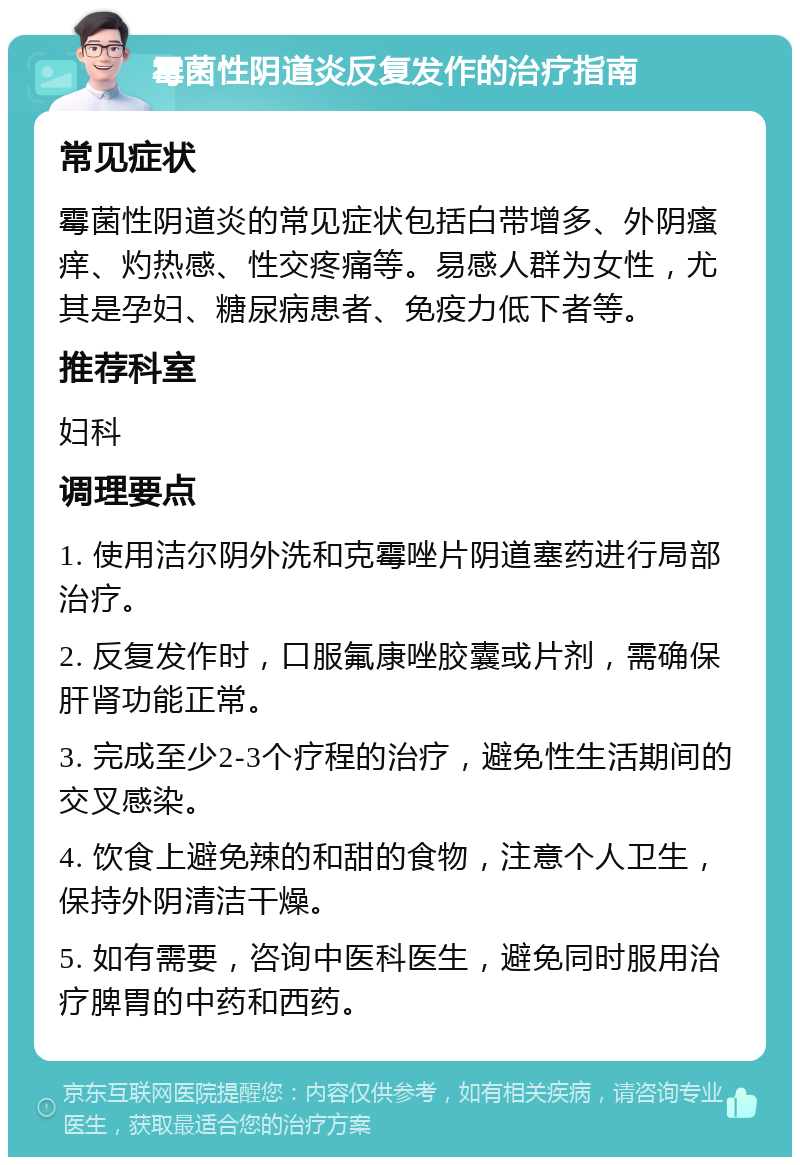 霉菌性阴道炎反复发作的治疗指南 常见症状 霉菌性阴道炎的常见症状包括白带增多、外阴瘙痒、灼热感、性交疼痛等。易感人群为女性，尤其是孕妇、糖尿病患者、免疫力低下者等。 推荐科室 妇科 调理要点 1. 使用洁尔阴外洗和克霉唑片阴道塞药进行局部治疗。 2. 反复发作时，口服氟康唑胶囊或片剂，需确保肝肾功能正常。 3. 完成至少2-3个疗程的治疗，避免性生活期间的交叉感染。 4. 饮食上避免辣的和甜的食物，注意个人卫生，保持外阴清洁干燥。 5. 如有需要，咨询中医科医生，避免同时服用治疗脾胃的中药和西药。