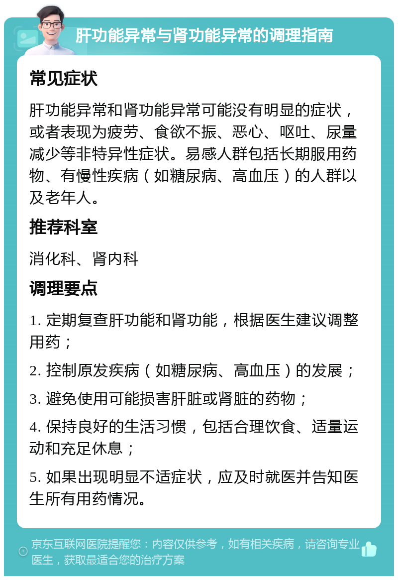 肝功能异常与肾功能异常的调理指南 常见症状 肝功能异常和肾功能异常可能没有明显的症状，或者表现为疲劳、食欲不振、恶心、呕吐、尿量减少等非特异性症状。易感人群包括长期服用药物、有慢性疾病（如糖尿病、高血压）的人群以及老年人。 推荐科室 消化科、肾内科 调理要点 1. 定期复查肝功能和肾功能，根据医生建议调整用药； 2. 控制原发疾病（如糖尿病、高血压）的发展； 3. 避免使用可能损害肝脏或肾脏的药物； 4. 保持良好的生活习惯，包括合理饮食、适量运动和充足休息； 5. 如果出现明显不适症状，应及时就医并告知医生所有用药情况。