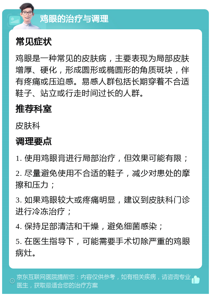 鸡眼的治疗与调理 常见症状 鸡眼是一种常见的皮肤病，主要表现为局部皮肤增厚、硬化，形成圆形或椭圆形的角质斑块，伴有疼痛或压迫感。易感人群包括长期穿着不合适鞋子、站立或行走时间过长的人群。 推荐科室 皮肤科 调理要点 1. 使用鸡眼膏进行局部治疗，但效果可能有限； 2. 尽量避免使用不合适的鞋子，减少对患处的摩擦和压力； 3. 如果鸡眼较大或疼痛明显，建议到皮肤科门诊进行冷冻治疗； 4. 保持足部清洁和干燥，避免细菌感染； 5. 在医生指导下，可能需要手术切除严重的鸡眼病灶。