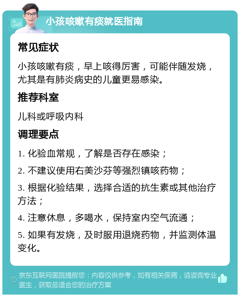 小孩咳嗽有痰就医指南 常见症状 小孩咳嗽有痰，早上咳得厉害，可能伴随发烧，尤其是有肺炎病史的儿童更易感染。 推荐科室 儿科或呼吸内科 调理要点 1. 化验血常规，了解是否存在感染； 2. 不建议使用右美沙芬等强烈镇咳药物； 3. 根据化验结果，选择合适的抗生素或其他治疗方法； 4. 注意休息，多喝水，保持室内空气流通； 5. 如果有发烧，及时服用退烧药物，并监测体温变化。