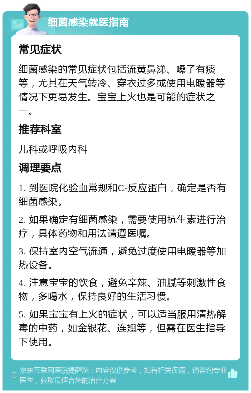 细菌感染就医指南 常见症状 细菌感染的常见症状包括流黄鼻涕、嗓子有痰等，尤其在天气转冷、穿衣过多或使用电暖器等情况下更易发生。宝宝上火也是可能的症状之一。 推荐科室 儿科或呼吸内科 调理要点 1. 到医院化验血常规和C-反应蛋白，确定是否有细菌感染。 2. 如果确定有细菌感染，需要使用抗生素进行治疗，具体药物和用法请遵医嘱。 3. 保持室内空气流通，避免过度使用电暖器等加热设备。 4. 注意宝宝的饮食，避免辛辣、油腻等刺激性食物，多喝水，保持良好的生活习惯。 5. 如果宝宝有上火的症状，可以适当服用清热解毒的中药，如金银花、连翘等，但需在医生指导下使用。