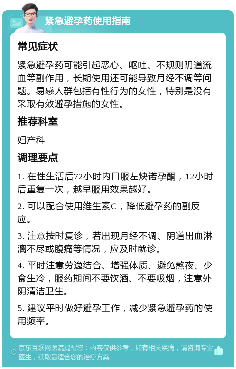 紧急避孕药使用指南 常见症状 紧急避孕药可能引起恶心、呕吐、不规则阴道流血等副作用，长期使用还可能导致月经不调等问题。易感人群包括有性行为的女性，特别是没有采取有效避孕措施的女性。 推荐科室 妇产科 调理要点 1. 在性生活后72小时内口服左炔诺孕酮，12小时后重复一次，越早服用效果越好。 2. 可以配合使用维生素C，降低避孕药的副反应。 3. 注意按时复诊，若出现月经不调、阴道出血淋漓不尽或腹痛等情况，应及时就诊。 4. 平时注意劳逸结合、增强体质、避免熬夜、少食生冷，服药期间不要饮酒、不要吸烟，注意外阴清洁卫生。 5. 建议平时做好避孕工作，减少紧急避孕药的使用频率。