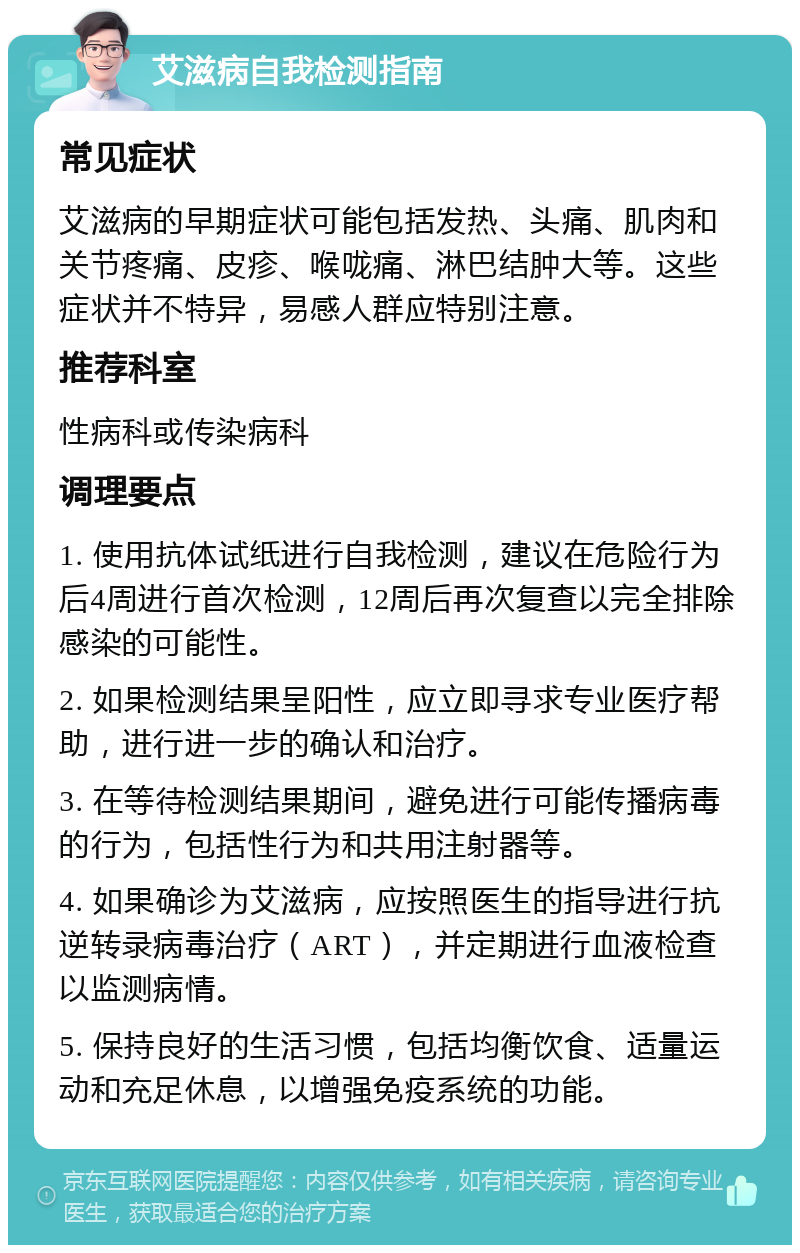 艾滋病自我检测指南 常见症状 艾滋病的早期症状可能包括发热、头痛、肌肉和关节疼痛、皮疹、喉咙痛、淋巴结肿大等。这些症状并不特异，易感人群应特别注意。 推荐科室 性病科或传染病科 调理要点 1. 使用抗体试纸进行自我检测，建议在危险行为后4周进行首次检测，12周后再次复查以完全排除感染的可能性。 2. 如果检测结果呈阳性，应立即寻求专业医疗帮助，进行进一步的确认和治疗。 3. 在等待检测结果期间，避免进行可能传播病毒的行为，包括性行为和共用注射器等。 4. 如果确诊为艾滋病，应按照医生的指导进行抗逆转录病毒治疗（ART），并定期进行血液检查以监测病情。 5. 保持良好的生活习惯，包括均衡饮食、适量运动和充足休息，以增强免疫系统的功能。