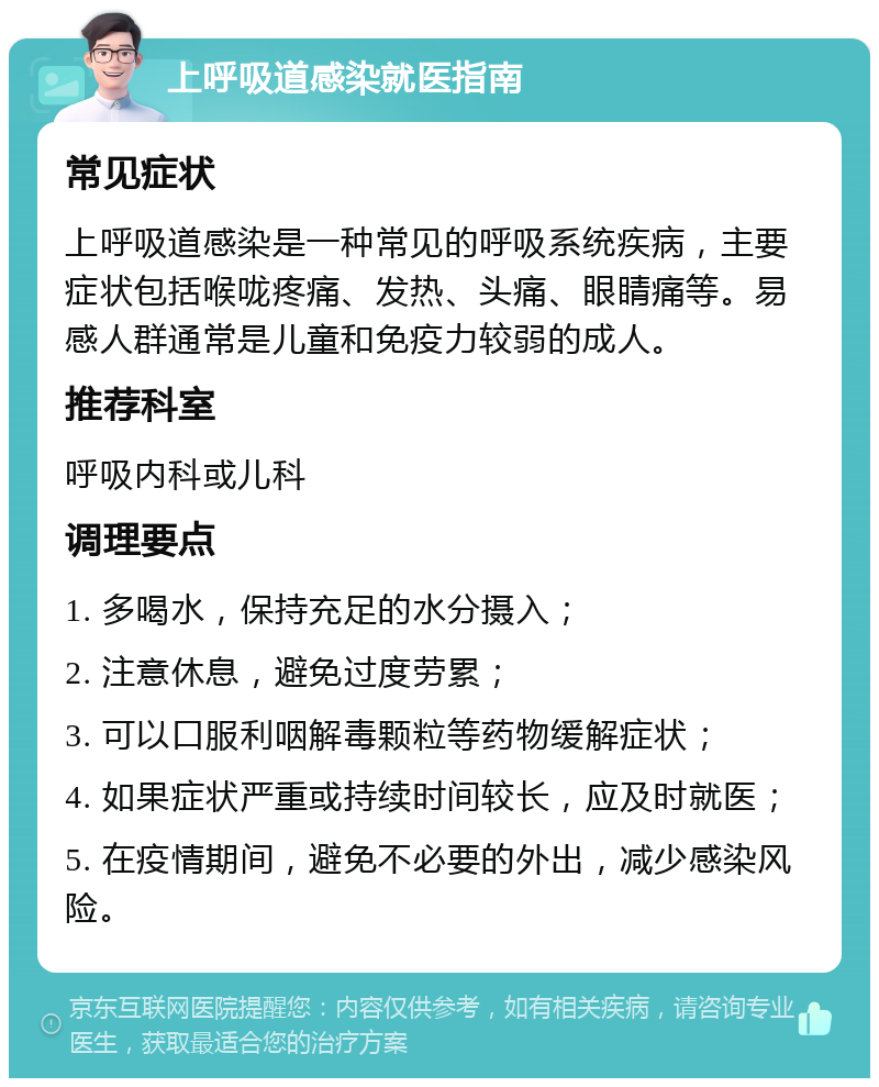 上呼吸道感染就医指南 常见症状 上呼吸道感染是一种常见的呼吸系统疾病，主要症状包括喉咙疼痛、发热、头痛、眼睛痛等。易感人群通常是儿童和免疫力较弱的成人。 推荐科室 呼吸内科或儿科 调理要点 1. 多喝水，保持充足的水分摄入； 2. 注意休息，避免过度劳累； 3. 可以口服利咽解毒颗粒等药物缓解症状； 4. 如果症状严重或持续时间较长，应及时就医； 5. 在疫情期间，避免不必要的外出，减少感染风险。