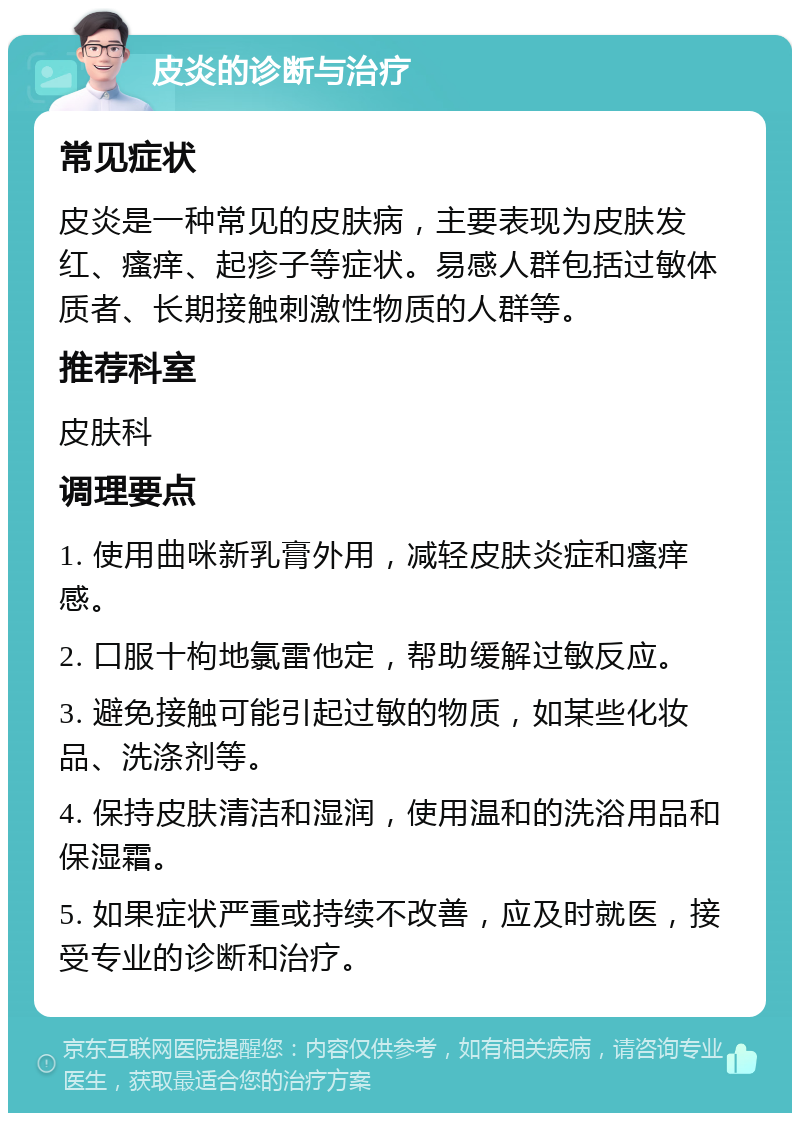 皮炎的诊断与治疗 常见症状 皮炎是一种常见的皮肤病，主要表现为皮肤发红、瘙痒、起疹子等症状。易感人群包括过敏体质者、长期接触刺激性物质的人群等。 推荐科室 皮肤科 调理要点 1. 使用曲咪新乳膏外用，减轻皮肤炎症和瘙痒感。 2. 口服十枸地氯雷他定，帮助缓解过敏反应。 3. 避免接触可能引起过敏的物质，如某些化妆品、洗涤剂等。 4. 保持皮肤清洁和湿润，使用温和的洗浴用品和保湿霜。 5. 如果症状严重或持续不改善，应及时就医，接受专业的诊断和治疗。