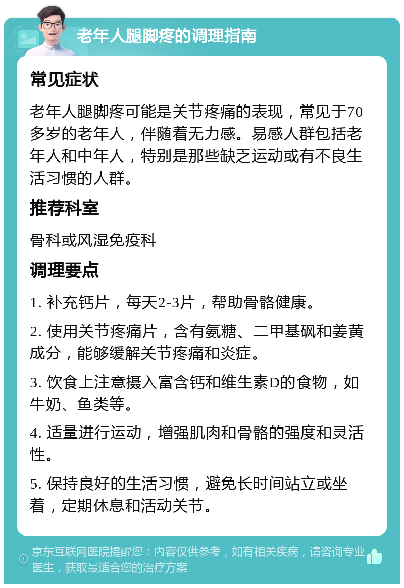 老年人腿脚疼的调理指南 常见症状 老年人腿脚疼可能是关节疼痛的表现，常见于70多岁的老年人，伴随着无力感。易感人群包括老年人和中年人，特别是那些缺乏运动或有不良生活习惯的人群。 推荐科室 骨科或风湿免疫科 调理要点 1. 补充钙片，每天2-3片，帮助骨骼健康。 2. 使用关节疼痛片，含有氨糖、二甲基砜和姜黄成分，能够缓解关节疼痛和炎症。 3. 饮食上注意摄入富含钙和维生素D的食物，如牛奶、鱼类等。 4. 适量进行运动，增强肌肉和骨骼的强度和灵活性。 5. 保持良好的生活习惯，避免长时间站立或坐着，定期休息和活动关节。