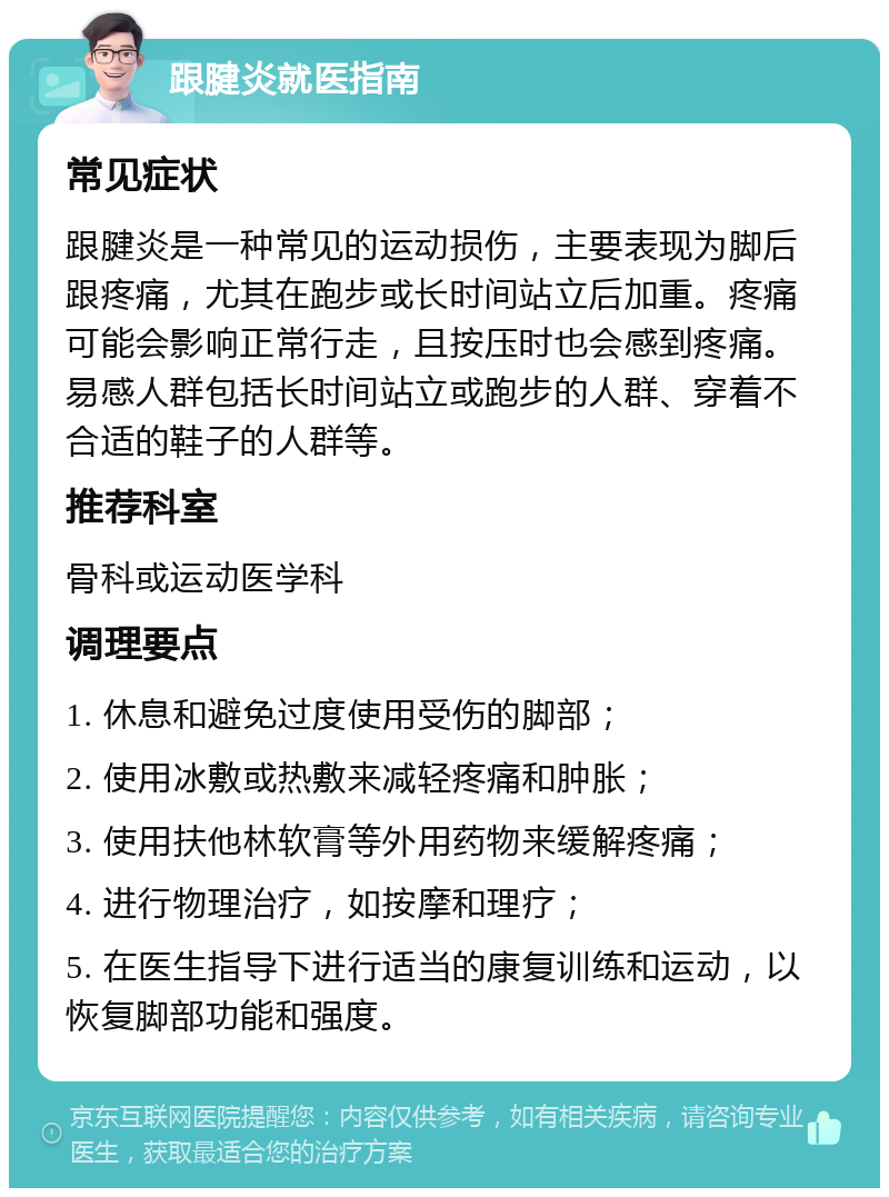 跟腱炎就医指南 常见症状 跟腱炎是一种常见的运动损伤，主要表现为脚后跟疼痛，尤其在跑步或长时间站立后加重。疼痛可能会影响正常行走，且按压时也会感到疼痛。易感人群包括长时间站立或跑步的人群、穿着不合适的鞋子的人群等。 推荐科室 骨科或运动医学科 调理要点 1. 休息和避免过度使用受伤的脚部； 2. 使用冰敷或热敷来减轻疼痛和肿胀； 3. 使用扶他林软膏等外用药物来缓解疼痛； 4. 进行物理治疗，如按摩和理疗； 5. 在医生指导下进行适当的康复训练和运动，以恢复脚部功能和强度。