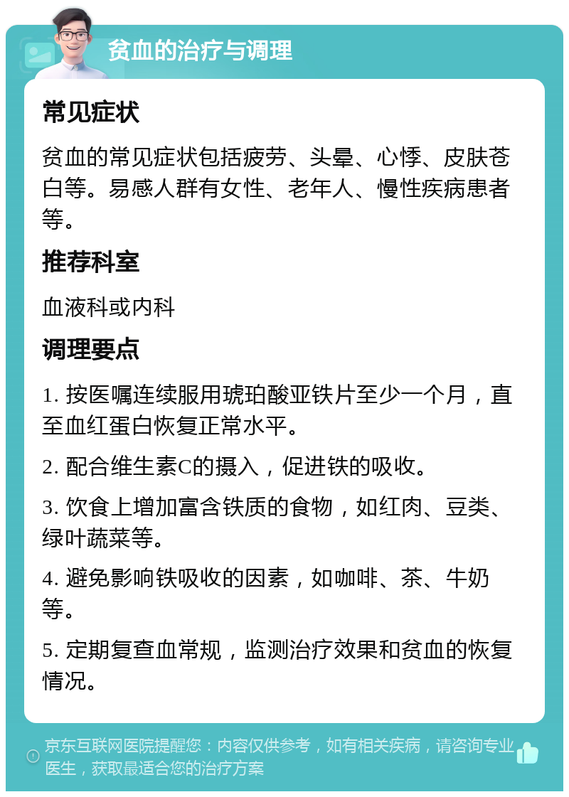 贫血的治疗与调理 常见症状 贫血的常见症状包括疲劳、头晕、心悸、皮肤苍白等。易感人群有女性、老年人、慢性疾病患者等。 推荐科室 血液科或内科 调理要点 1. 按医嘱连续服用琥珀酸亚铁片至少一个月，直至血红蛋白恢复正常水平。 2. 配合维生素C的摄入，促进铁的吸收。 3. 饮食上增加富含铁质的食物，如红肉、豆类、绿叶蔬菜等。 4. 避免影响铁吸收的因素，如咖啡、茶、牛奶等。 5. 定期复查血常规，监测治疗效果和贫血的恢复情况。