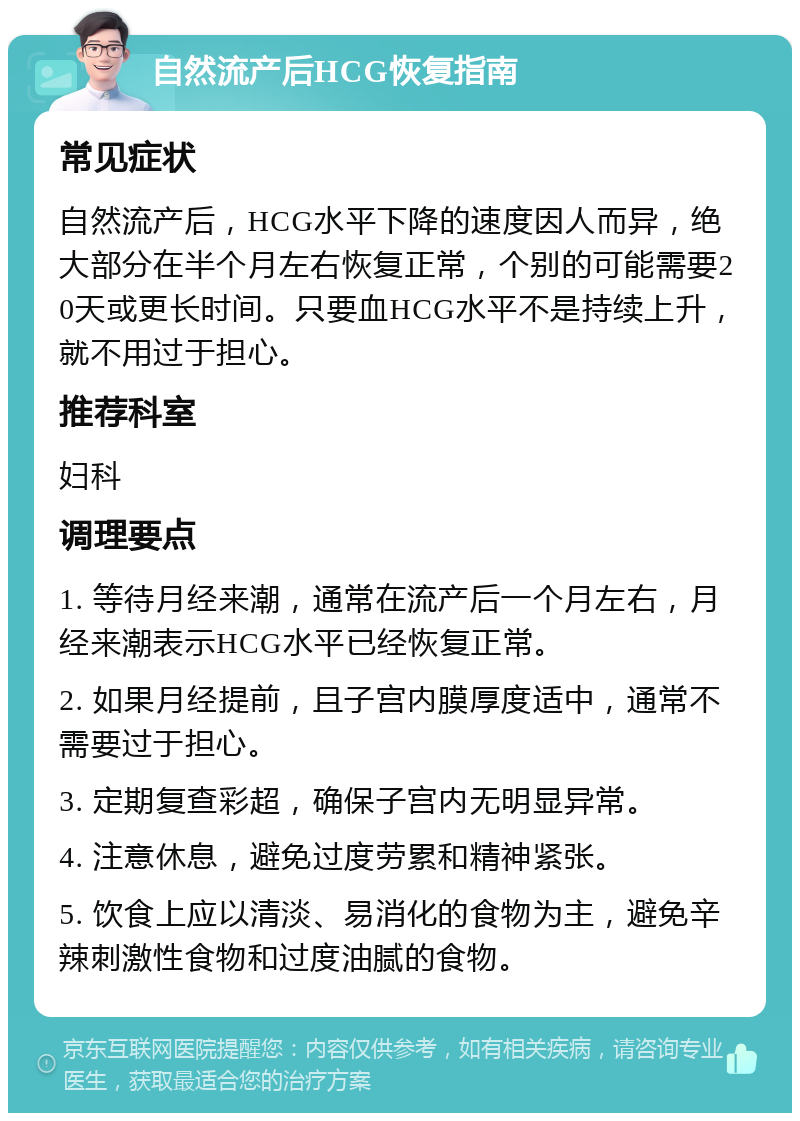 自然流产后HCG恢复指南 常见症状 自然流产后，HCG水平下降的速度因人而异，绝大部分在半个月左右恢复正常，个别的可能需要20天或更长时间。只要血HCG水平不是持续上升，就不用过于担心。 推荐科室 妇科 调理要点 1. 等待月经来潮，通常在流产后一个月左右，月经来潮表示HCG水平已经恢复正常。 2. 如果月经提前，且子宫内膜厚度适中，通常不需要过于担心。 3. 定期复查彩超，确保子宫内无明显异常。 4. 注意休息，避免过度劳累和精神紧张。 5. 饮食上应以清淡、易消化的食物为主，避免辛辣刺激性食物和过度油腻的食物。