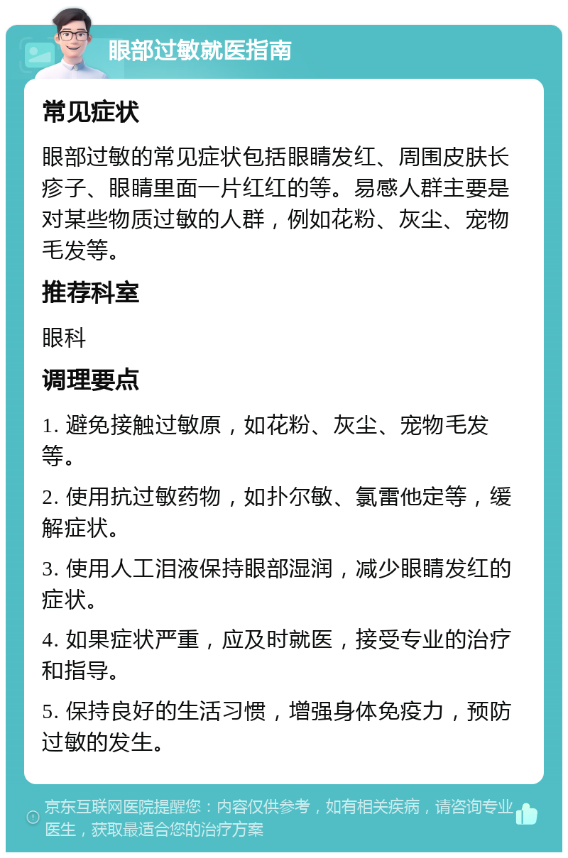 眼部过敏就医指南 常见症状 眼部过敏的常见症状包括眼睛发红、周围皮肤长疹子、眼睛里面一片红红的等。易感人群主要是对某些物质过敏的人群，例如花粉、灰尘、宠物毛发等。 推荐科室 眼科 调理要点 1. 避免接触过敏原，如花粉、灰尘、宠物毛发等。 2. 使用抗过敏药物，如扑尔敏、氯雷他定等，缓解症状。 3. 使用人工泪液保持眼部湿润，减少眼睛发红的症状。 4. 如果症状严重，应及时就医，接受专业的治疗和指导。 5. 保持良好的生活习惯，增强身体免疫力，预防过敏的发生。