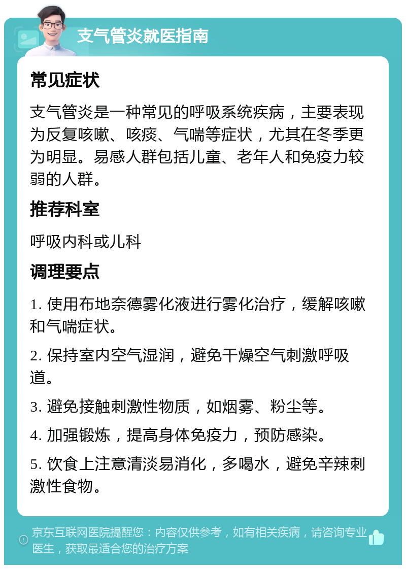 支气管炎就医指南 常见症状 支气管炎是一种常见的呼吸系统疾病，主要表现为反复咳嗽、咳痰、气喘等症状，尤其在冬季更为明显。易感人群包括儿童、老年人和免疫力较弱的人群。 推荐科室 呼吸内科或儿科 调理要点 1. 使用布地奈德雾化液进行雾化治疗，缓解咳嗽和气喘症状。 2. 保持室内空气湿润，避免干燥空气刺激呼吸道。 3. 避免接触刺激性物质，如烟雾、粉尘等。 4. 加强锻炼，提高身体免疫力，预防感染。 5. 饮食上注意清淡易消化，多喝水，避免辛辣刺激性食物。