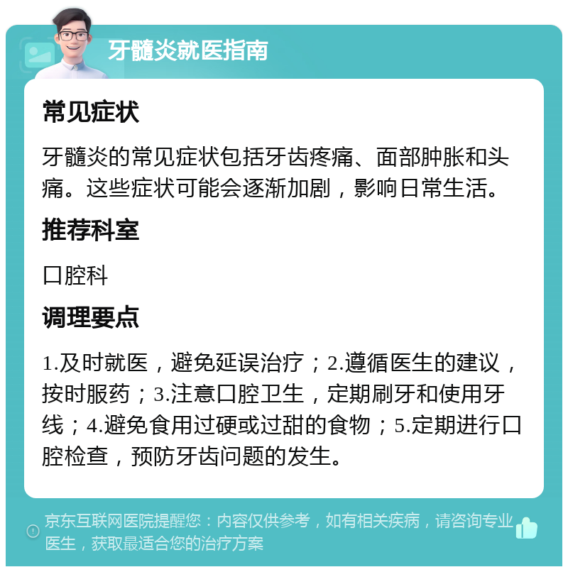 牙髓炎就医指南 常见症状 牙髓炎的常见症状包括牙齿疼痛、面部肿胀和头痛。这些症状可能会逐渐加剧，影响日常生活。 推荐科室 口腔科 调理要点 1.及时就医，避免延误治疗；2.遵循医生的建议，按时服药；3.注意口腔卫生，定期刷牙和使用牙线；4.避免食用过硬或过甜的食物；5.定期进行口腔检查，预防牙齿问题的发生。