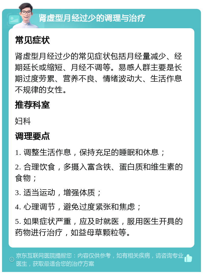 肾虚型月经过少的调理与治疗 常见症状 肾虚型月经过少的常见症状包括月经量减少、经期延长或缩短、月经不调等。易感人群主要是长期过度劳累、营养不良、情绪波动大、生活作息不规律的女性。 推荐科室 妇科 调理要点 1. 调整生活作息，保持充足的睡眠和休息； 2. 合理饮食，多摄入富含铁、蛋白质和维生素的食物； 3. 适当运动，增强体质； 4. 心理调节，避免过度紧张和焦虑； 5. 如果症状严重，应及时就医，服用医生开具的药物进行治疗，如益母草颗粒等。