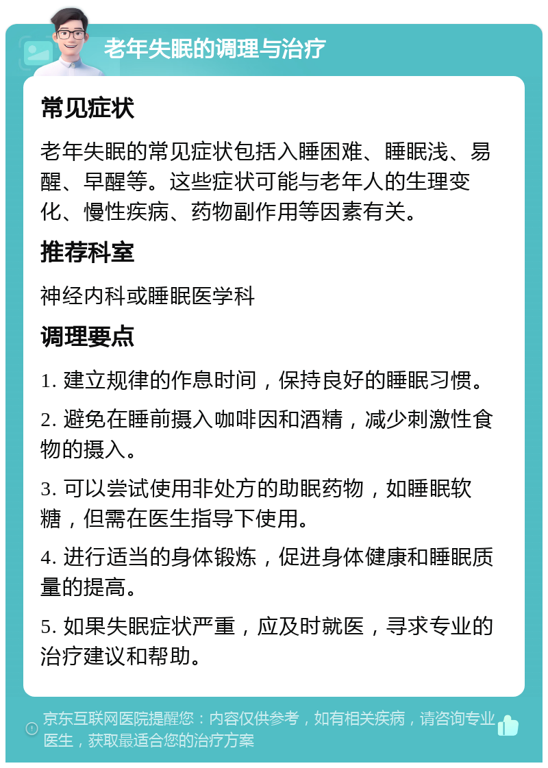 老年失眠的调理与治疗 常见症状 老年失眠的常见症状包括入睡困难、睡眠浅、易醒、早醒等。这些症状可能与老年人的生理变化、慢性疾病、药物副作用等因素有关。 推荐科室 神经内科或睡眠医学科 调理要点 1. 建立规律的作息时间，保持良好的睡眠习惯。 2. 避免在睡前摄入咖啡因和酒精，减少刺激性食物的摄入。 3. 可以尝试使用非处方的助眠药物，如睡眠软糖，但需在医生指导下使用。 4. 进行适当的身体锻炼，促进身体健康和睡眠质量的提高。 5. 如果失眠症状严重，应及时就医，寻求专业的治疗建议和帮助。