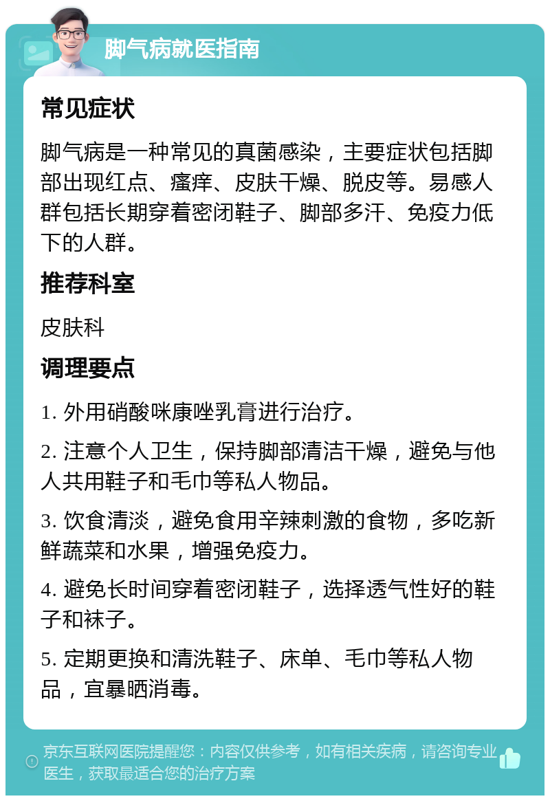 脚气病就医指南 常见症状 脚气病是一种常见的真菌感染，主要症状包括脚部出现红点、瘙痒、皮肤干燥、脱皮等。易感人群包括长期穿着密闭鞋子、脚部多汗、免疫力低下的人群。 推荐科室 皮肤科 调理要点 1. 外用硝酸咪康唑乳膏进行治疗。 2. 注意个人卫生，保持脚部清洁干燥，避免与他人共用鞋子和毛巾等私人物品。 3. 饮食清淡，避免食用辛辣刺激的食物，多吃新鲜蔬菜和水果，增强免疫力。 4. 避免长时间穿着密闭鞋子，选择透气性好的鞋子和袜子。 5. 定期更换和清洗鞋子、床单、毛巾等私人物品，宜暴晒消毒。