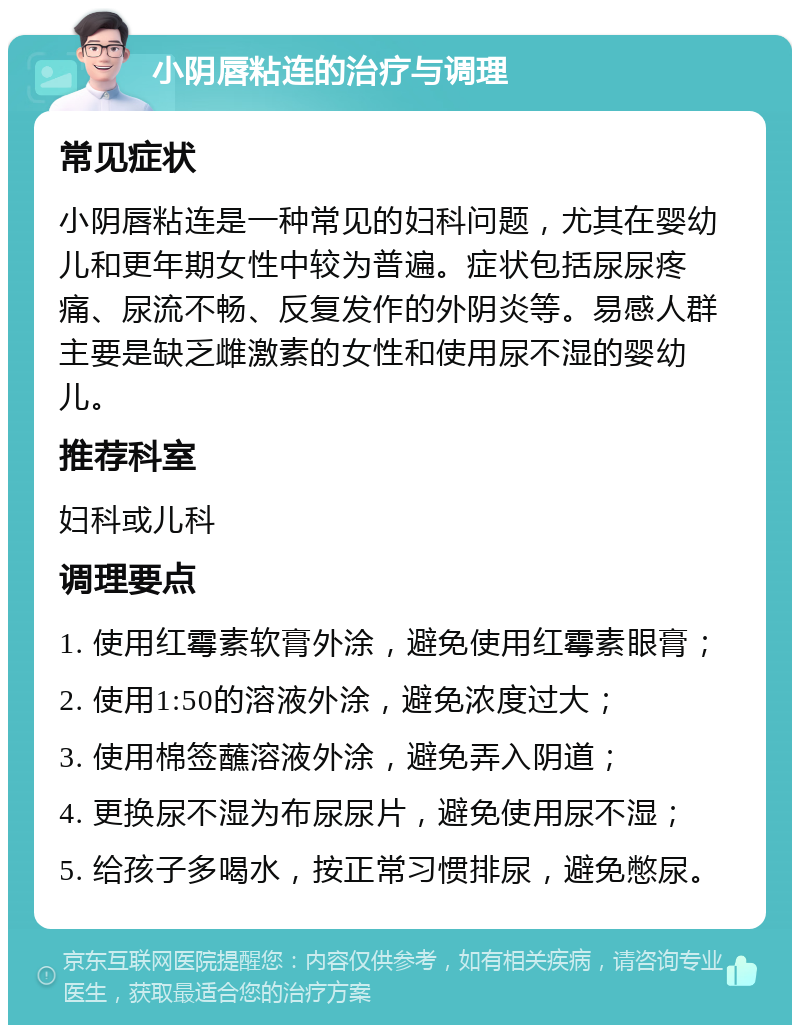 小阴唇粘连的治疗与调理 常见症状 小阴唇粘连是一种常见的妇科问题，尤其在婴幼儿和更年期女性中较为普遍。症状包括尿尿疼痛、尿流不畅、反复发作的外阴炎等。易感人群主要是缺乏雌激素的女性和使用尿不湿的婴幼儿。 推荐科室 妇科或儿科 调理要点 1. 使用红霉素软膏外涂，避免使用红霉素眼膏； 2. 使用1:50的溶液外涂，避免浓度过大； 3. 使用棉签蘸溶液外涂，避免弄入阴道； 4. 更换尿不湿为布尿尿片，避免使用尿不湿； 5. 给孩子多喝水，按正常习惯排尿，避免憋尿。