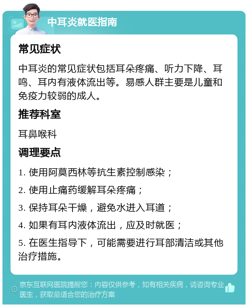 中耳炎就医指南 常见症状 中耳炎的常见症状包括耳朵疼痛、听力下降、耳鸣、耳内有液体流出等。易感人群主要是儿童和免疫力较弱的成人。 推荐科室 耳鼻喉科 调理要点 1. 使用阿莫西林等抗生素控制感染； 2. 使用止痛药缓解耳朵疼痛； 3. 保持耳朵干燥，避免水进入耳道； 4. 如果有耳内液体流出，应及时就医； 5. 在医生指导下，可能需要进行耳部清洁或其他治疗措施。