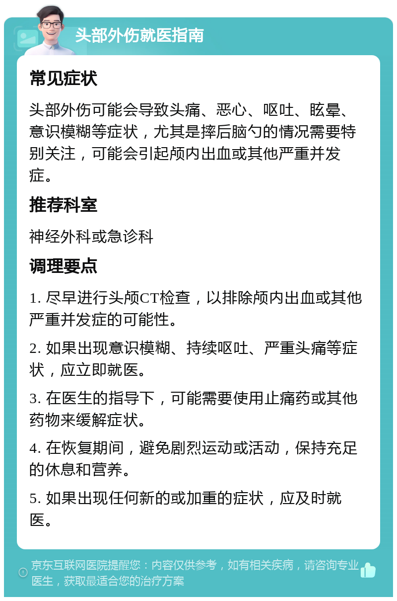 头部外伤就医指南 常见症状 头部外伤可能会导致头痛、恶心、呕吐、眩晕、意识模糊等症状，尤其是摔后脑勺的情况需要特别关注，可能会引起颅内出血或其他严重并发症。 推荐科室 神经外科或急诊科 调理要点 1. 尽早进行头颅CT检查，以排除颅内出血或其他严重并发症的可能性。 2. 如果出现意识模糊、持续呕吐、严重头痛等症状，应立即就医。 3. 在医生的指导下，可能需要使用止痛药或其他药物来缓解症状。 4. 在恢复期间，避免剧烈运动或活动，保持充足的休息和营养。 5. 如果出现任何新的或加重的症状，应及时就医。