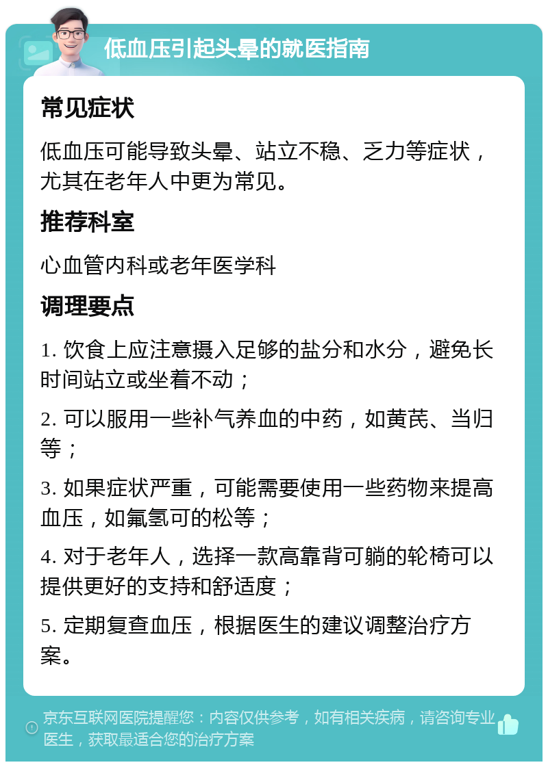 低血压引起头晕的就医指南 常见症状 低血压可能导致头晕、站立不稳、乏力等症状，尤其在老年人中更为常见。 推荐科室 心血管内科或老年医学科 调理要点 1. 饮食上应注意摄入足够的盐分和水分，避免长时间站立或坐着不动； 2. 可以服用一些补气养血的中药，如黄芪、当归等； 3. 如果症状严重，可能需要使用一些药物来提高血压，如氟氢可的松等； 4. 对于老年人，选择一款高靠背可躺的轮椅可以提供更好的支持和舒适度； 5. 定期复查血压，根据医生的建议调整治疗方案。