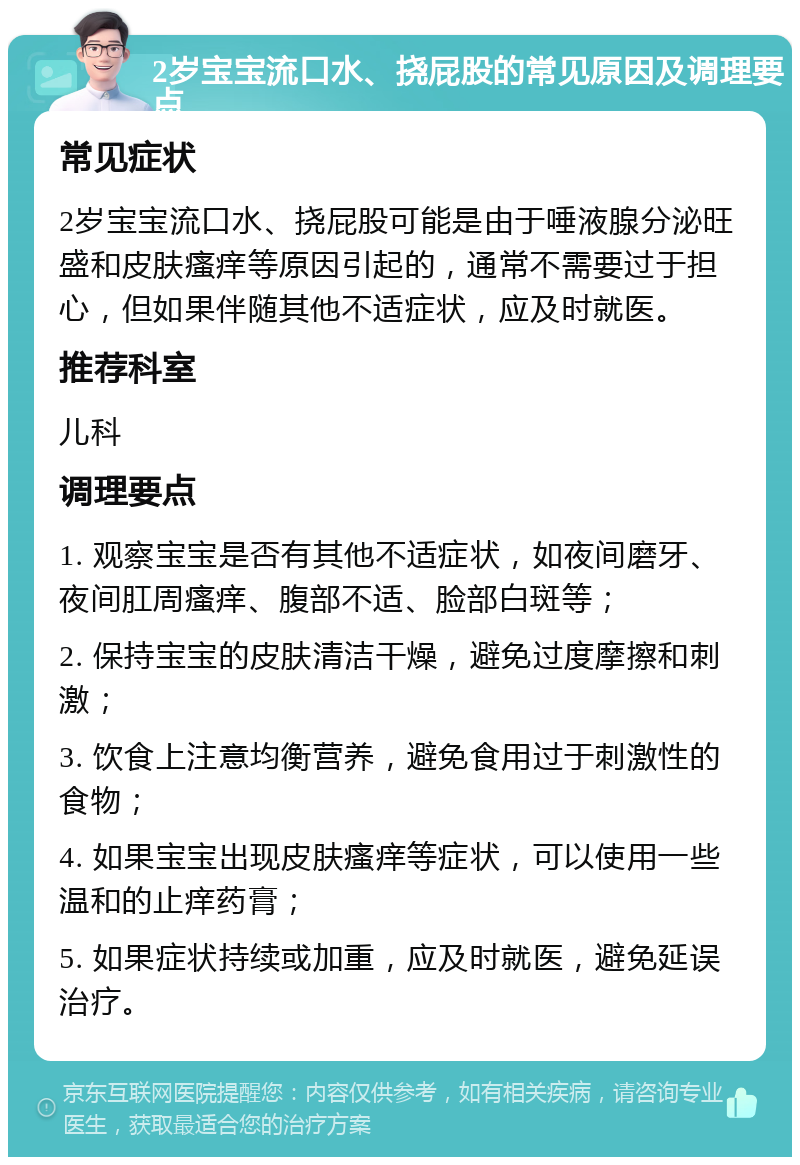 2岁宝宝流口水、挠屁股的常见原因及调理要点 常见症状 2岁宝宝流口水、挠屁股可能是由于唾液腺分泌旺盛和皮肤瘙痒等原因引起的，通常不需要过于担心，但如果伴随其他不适症状，应及时就医。 推荐科室 儿科 调理要点 1. 观察宝宝是否有其他不适症状，如夜间磨牙、夜间肛周瘙痒、腹部不适、脸部白斑等； 2. 保持宝宝的皮肤清洁干燥，避免过度摩擦和刺激； 3. 饮食上注意均衡营养，避免食用过于刺激性的食物； 4. 如果宝宝出现皮肤瘙痒等症状，可以使用一些温和的止痒药膏； 5. 如果症状持续或加重，应及时就医，避免延误治疗。