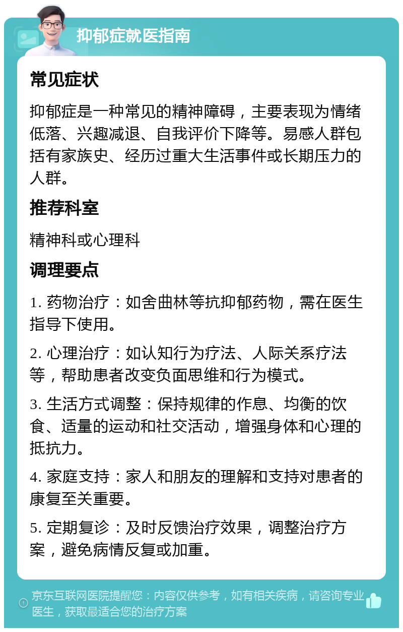 抑郁症就医指南 常见症状 抑郁症是一种常见的精神障碍，主要表现为情绪低落、兴趣减退、自我评价下降等。易感人群包括有家族史、经历过重大生活事件或长期压力的人群。 推荐科室 精神科或心理科 调理要点 1. 药物治疗：如舍曲林等抗抑郁药物，需在医生指导下使用。 2. 心理治疗：如认知行为疗法、人际关系疗法等，帮助患者改变负面思维和行为模式。 3. 生活方式调整：保持规律的作息、均衡的饮食、适量的运动和社交活动，增强身体和心理的抵抗力。 4. 家庭支持：家人和朋友的理解和支持对患者的康复至关重要。 5. 定期复诊：及时反馈治疗效果，调整治疗方案，避免病情反复或加重。