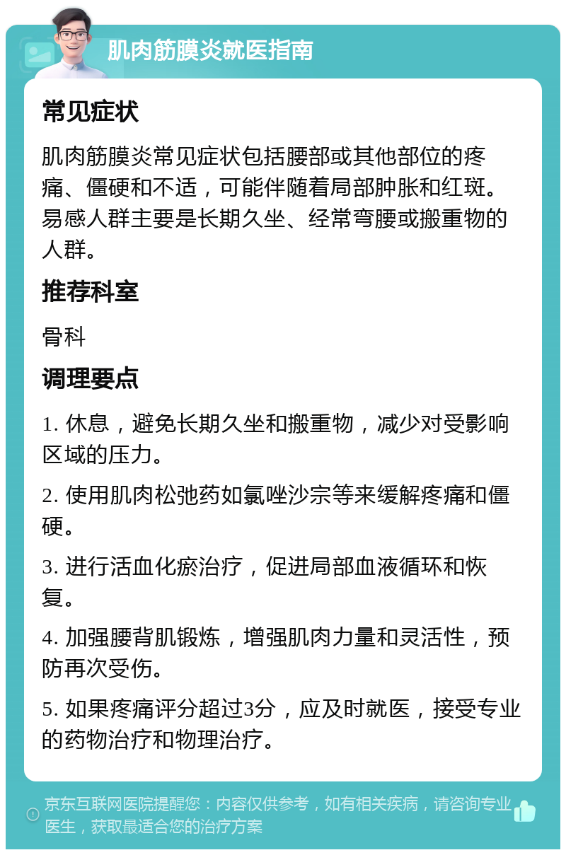 肌肉筋膜炎就医指南 常见症状 肌肉筋膜炎常见症状包括腰部或其他部位的疼痛、僵硬和不适，可能伴随着局部肿胀和红斑。易感人群主要是长期久坐、经常弯腰或搬重物的人群。 推荐科室 骨科 调理要点 1. 休息，避免长期久坐和搬重物，减少对受影响区域的压力。 2. 使用肌肉松弛药如氯唑沙宗等来缓解疼痛和僵硬。 3. 进行活血化瘀治疗，促进局部血液循环和恢复。 4. 加强腰背肌锻炼，增强肌肉力量和灵活性，预防再次受伤。 5. 如果疼痛评分超过3分，应及时就医，接受专业的药物治疗和物理治疗。