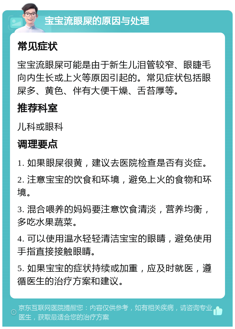 宝宝流眼屎的原因与处理 常见症状 宝宝流眼屎可能是由于新生儿泪管较窄、眼睫毛向内生长或上火等原因引起的。常见症状包括眼屎多、黄色、伴有大便干燥、舌苔厚等。 推荐科室 儿科或眼科 调理要点 1. 如果眼屎很黄，建议去医院检查是否有炎症。 2. 注意宝宝的饮食和环境，避免上火的食物和环境。 3. 混合喂养的妈妈要注意饮食清淡，营养均衡，多吃水果蔬菜。 4. 可以使用温水轻轻清洁宝宝的眼睛，避免使用手指直接接触眼睛。 5. 如果宝宝的症状持续或加重，应及时就医，遵循医生的治疗方案和建议。