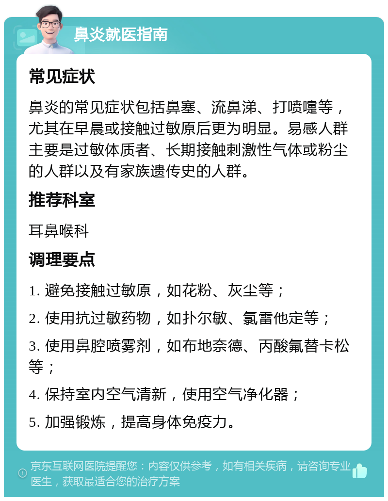 鼻炎就医指南 常见症状 鼻炎的常见症状包括鼻塞、流鼻涕、打喷嚏等，尤其在早晨或接触过敏原后更为明显。易感人群主要是过敏体质者、长期接触刺激性气体或粉尘的人群以及有家族遗传史的人群。 推荐科室 耳鼻喉科 调理要点 1. 避免接触过敏原，如花粉、灰尘等； 2. 使用抗过敏药物，如扑尔敏、氯雷他定等； 3. 使用鼻腔喷雾剂，如布地奈德、丙酸氟替卡松等； 4. 保持室内空气清新，使用空气净化器； 5. 加强锻炼，提高身体免疫力。