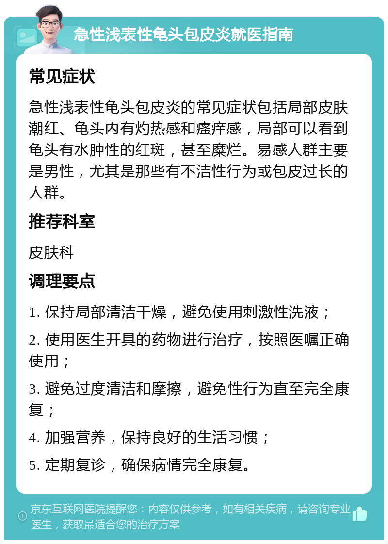 急性浅表性龟头包皮炎就医指南 常见症状 急性浅表性龟头包皮炎的常见症状包括局部皮肤潮红、龟头内有灼热感和瘙痒感，局部可以看到龟头有水肿性的红斑，甚至糜烂。易感人群主要是男性，尤其是那些有不洁性行为或包皮过长的人群。 推荐科室 皮肤科 调理要点 1. 保持局部清洁干燥，避免使用刺激性洗液； 2. 使用医生开具的药物进行治疗，按照医嘱正确使用； 3. 避免过度清洁和摩擦，避免性行为直至完全康复； 4. 加强营养，保持良好的生活习惯； 5. 定期复诊，确保病情完全康复。