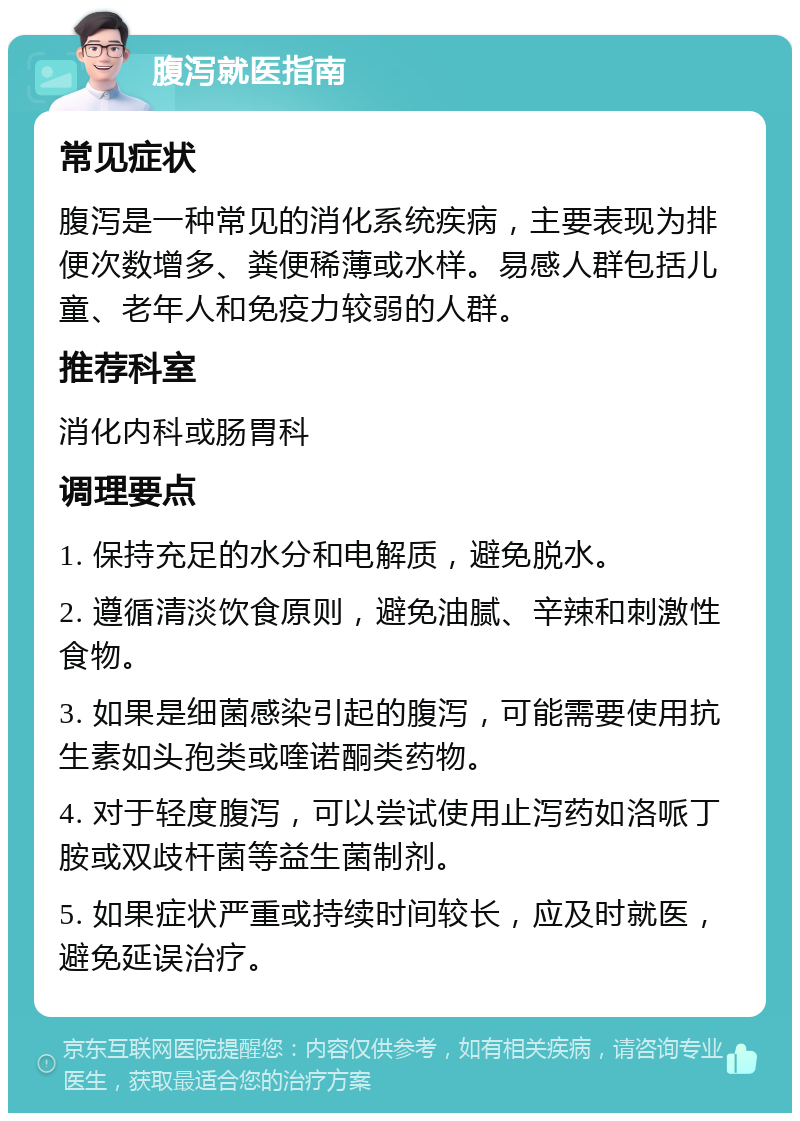 腹泻就医指南 常见症状 腹泻是一种常见的消化系统疾病，主要表现为排便次数增多、粪便稀薄或水样。易感人群包括儿童、老年人和免疫力较弱的人群。 推荐科室 消化内科或肠胃科 调理要点 1. 保持充足的水分和电解质，避免脱水。 2. 遵循清淡饮食原则，避免油腻、辛辣和刺激性食物。 3. 如果是细菌感染引起的腹泻，可能需要使用抗生素如头孢类或喹诺酮类药物。 4. 对于轻度腹泻，可以尝试使用止泻药如洛哌丁胺或双歧杆菌等益生菌制剂。 5. 如果症状严重或持续时间较长，应及时就医，避免延误治疗。