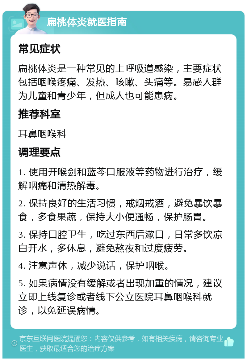 扁桃体炎就医指南 常见症状 扁桃体炎是一种常见的上呼吸道感染，主要症状包括咽喉疼痛、发热、咳嗽、头痛等。易感人群为儿童和青少年，但成人也可能患病。 推荐科室 耳鼻咽喉科 调理要点 1. 使用开喉剑和蓝芩口服液等药物进行治疗，缓解咽痛和清热解毒。 2. 保持良好的生活习惯，戒烟戒酒，避免暴饮暴食，多食果蔬，保持大小便通畅，保护肠胃。 3. 保持口腔卫生，吃过东西后漱口，日常多饮凉白开水，多休息，避免熬夜和过度疲劳。 4. 注意声休，减少说话，保护咽喉。 5. 如果病情没有缓解或者出现加重的情况，建议立即上线复诊或者线下公立医院耳鼻咽喉科就诊，以免延误病情。