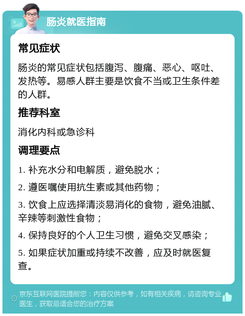 肠炎就医指南 常见症状 肠炎的常见症状包括腹泻、腹痛、恶心、呕吐、发热等。易感人群主要是饮食不当或卫生条件差的人群。 推荐科室 消化内科或急诊科 调理要点 1. 补充水分和电解质，避免脱水； 2. 遵医嘱使用抗生素或其他药物； 3. 饮食上应选择清淡易消化的食物，避免油腻、辛辣等刺激性食物； 4. 保持良好的个人卫生习惯，避免交叉感染； 5. 如果症状加重或持续不改善，应及时就医复查。