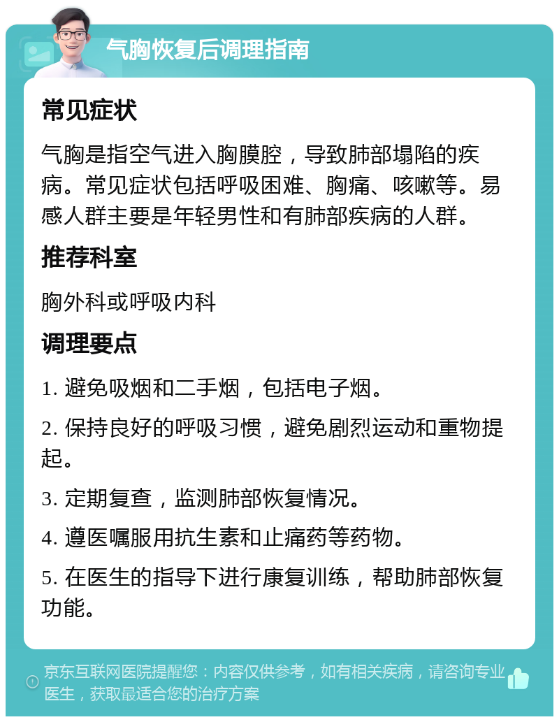 气胸恢复后调理指南 常见症状 气胸是指空气进入胸膜腔，导致肺部塌陷的疾病。常见症状包括呼吸困难、胸痛、咳嗽等。易感人群主要是年轻男性和有肺部疾病的人群。 推荐科室 胸外科或呼吸内科 调理要点 1. 避免吸烟和二手烟，包括电子烟。 2. 保持良好的呼吸习惯，避免剧烈运动和重物提起。 3. 定期复查，监测肺部恢复情况。 4. 遵医嘱服用抗生素和止痛药等药物。 5. 在医生的指导下进行康复训练，帮助肺部恢复功能。